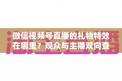 微信视频号直播的礼物特效在哪里?观众与主播双向查找礼物特效的超详细实用指南 微信视频号直播的礼物特效在哪里?观众与主播双向查找礼物特效的超详细实用指南