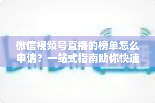 微信视频号直播的榜单怎么申请？一站式指南助你快速上榜提升直播间热度