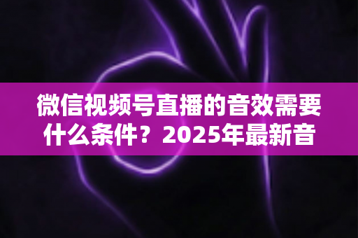 微信视频号直播的音效需要什么条件?2025年最新音效配置与优化全攻略 微信视频号直播的音效需要什么条件?2025年最新音效配置与优化全攻略