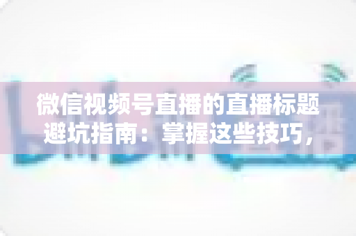 微信视频号直播的直播标题避坑指南：掌握这些技巧，让你的直播间流量与转化双提升