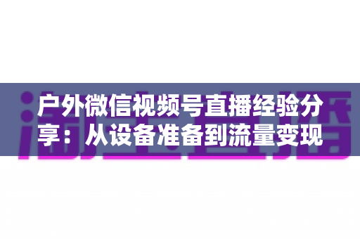 户外微信视频号直播经验分享:从设备准备到流量变现的全流程实战指南 户外微信视频号直播经验分享:从设备准备到流量变现的全流程实战指南