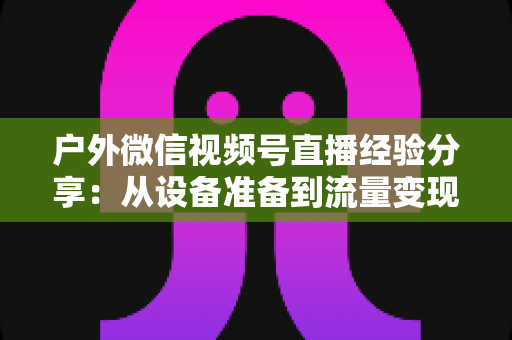 户外微信视频号直播经验分享:从设备准备到流量变现的全流程实战指南 户外微信视频号直播经验分享:从设备准备到流量变现的全流程实战指南