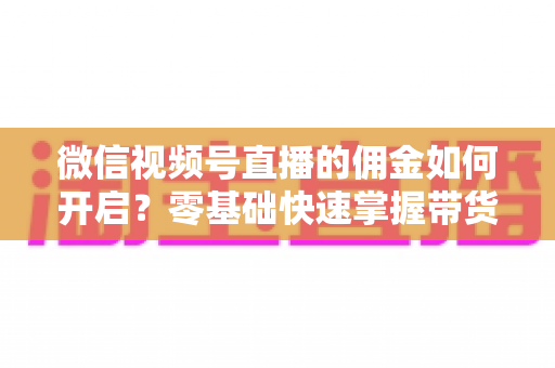 微信视频号直播的佣金如何开启？零基础快速掌握带货变现全流程