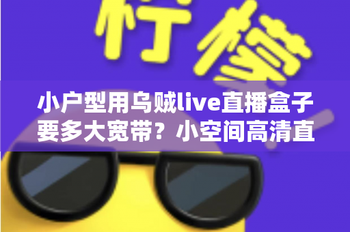 小户型用乌贼live直播盒子要多大宽带?小空间高清直播的带宽选择全攻略 小户型用乌贼live直播盒子要多大宽带?小空间高清直播的带宽选择全攻略