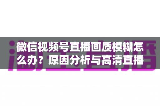 微信视频号直播画质模糊怎么办?原因分析与高清直播优化全攻略 微信视频号直播画质模糊怎么办?原因分析与高清直播优化全攻略