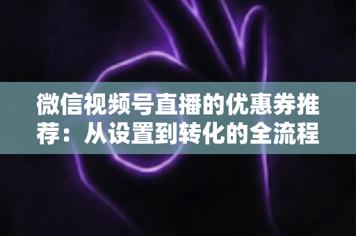 微信视频号直播的优惠券推荐:从设置到转化的全流程实战指南 微信视频号直播的优惠券推荐:从设置到转化的全流程实战指南