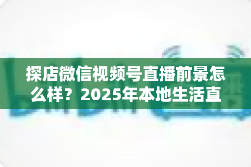 探店微信视频号直播前景怎么样?2025年本地生活直播新赛道的机遇与挑战全解析 探店微信视频号直播前景怎么样?2025年本地生活直播新赛道的机遇与挑战全解析
