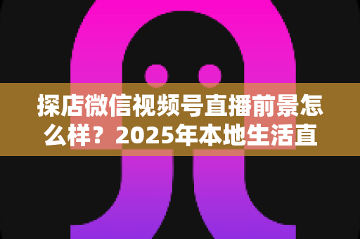 探店微信视频号直播前景怎么样?2025年本地生活直播新赛道的机遇与挑战全解析 探店微信视频号直播前景怎么样?2025年本地生活直播新赛道的机遇与挑战全解析