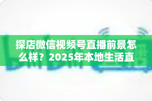探店微信视频号直播前景怎么样？2025年本地生活直播新赛道的机遇与挑战全解析