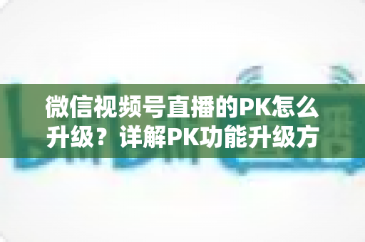 微信视频号直播的PK怎么升级?详解PK功能升级方法与实战提升攻略 微信视频号直播的PK怎么升级?详解PK功能升级方法与实战提升攻略