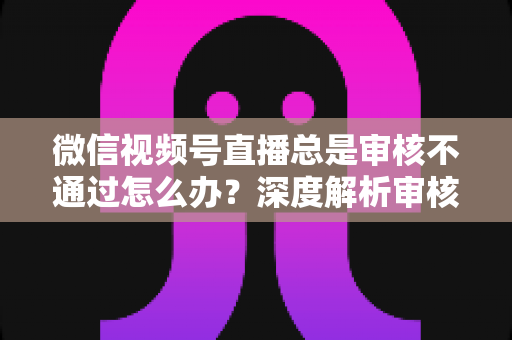 微信视频号直播总是审核不通过怎么办？深度解析审核失败原因与快速过审实战指南