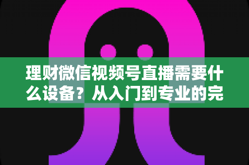 理财微信视频号直播需要什么设备?从入门到专业的完整设备清单与实战指南 理财微信视频号直播需要什么设备?从入门到专业的完整设备清单与实战指南