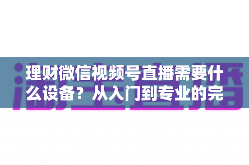 理财微信视频号直播需要什么设备？从入门到专业的完整设备清单与实战指南