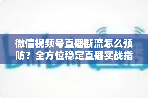 微信视频号直播断流怎么预防?全方位稳定直播实战指南助你告别黑屏卡顿 微信视频号直播断流怎么预防?全方位稳定直播实战指南助你告别黑屏卡顿