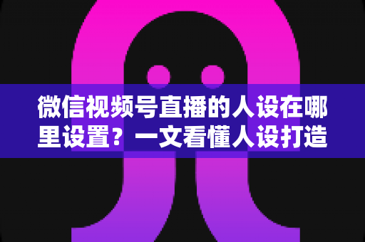 微信视频号直播的人设在哪里设置？一文看懂人设打造全流程与实操技巧