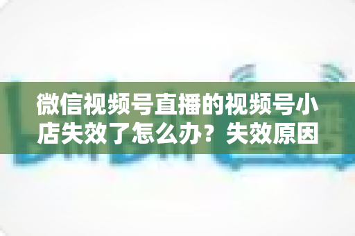 微信视频号直播的视频号小店失效了怎么办?失效原因深度剖析与快速恢复全攻略 微信视频号直播的视频号小店失效了怎么办?失效原因深度剖析与快速恢复全攻略