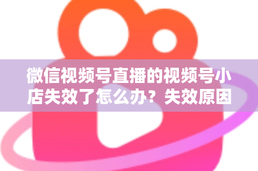 微信视频号直播的视频号小店失效了怎么办？失效原因深度剖析与快速恢复全攻略
