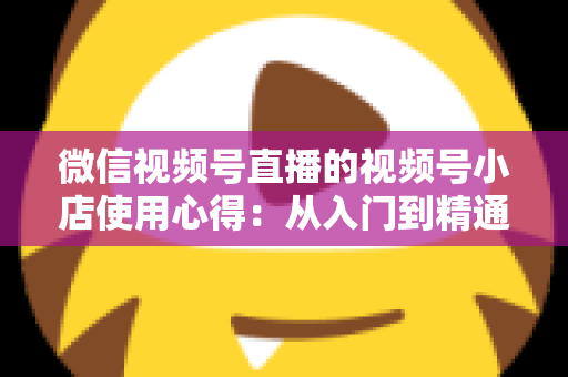 微信视频号直播的视频号小店使用心得:从入门到精通的实战全攻略与经验分享 微信视频号直播的视频号小店使用心得:从入门到精通的实战全攻略与经验分享