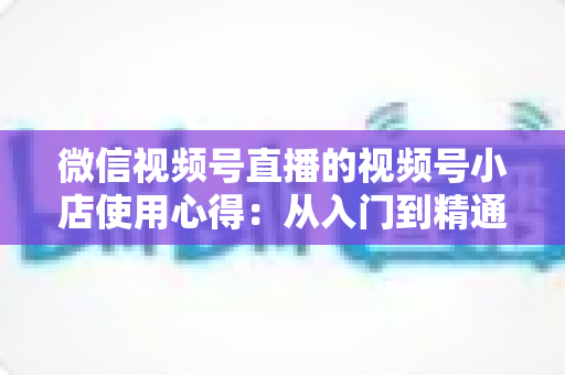 微信视频号直播的视频号小店使用心得:从入门到精通的实战全攻略与经验分享 微信视频号直播的视频号小店使用心得:从入门到精通的实战全攻略与经验分享