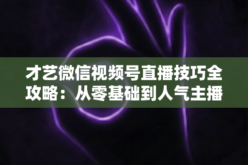 才艺微信视频号直播技巧全攻略:从零基础到人气主播的实战指南 才艺微信视频号直播技巧全攻略:从零基础到人气主播的实战指南