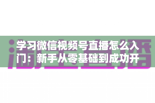 学习微信视频号直播怎么入门：新手从零基础到成功开播的完整实战指南
