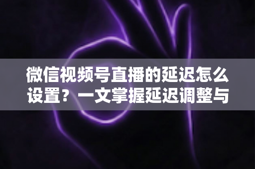 微信视频号直播的延迟怎么设置？一文掌握延迟调整与直播优化全攻略