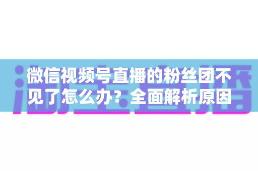 微信视频号直播的粉丝团不见了怎么办？全面解析原因与实用恢复指南