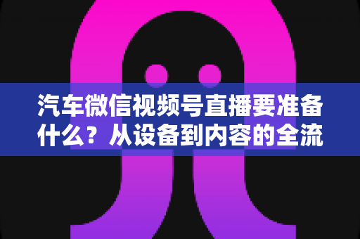 汽车微信视频号直播要准备什么？从设备到内容的全流程筹备指南