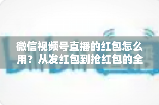 微信视频号直播的红包怎么用？从发红包到抢红包的全流程实战攻略，助你快速提升直播间人气与互动转化