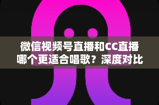 微信视频号直播和CC直播哪个更适合唱歌？深度对比分析助你选出最佳唱歌直播平台