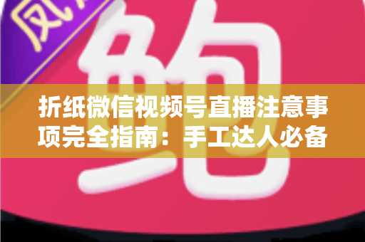 折纸微信视频号直播注意事项完全指南：手工达人必备的直播干货，助你人气与口碑双丰收