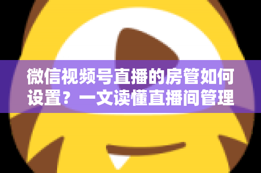 微信视频号直播的房管如何设置？一文读懂直播间管理员设置方法与运营技巧
