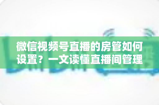 微信视频号直播的房管如何设置？一文读懂直播间管理员设置方法与运营技巧