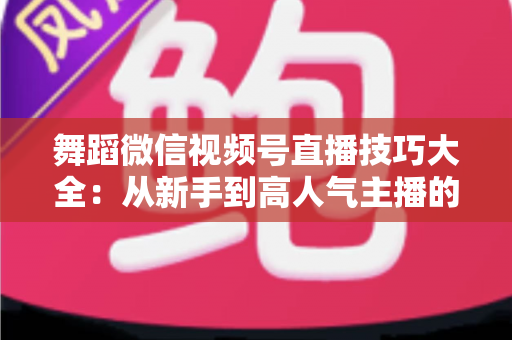 舞蹈微信视频号直播技巧大全：从新手到高人气主播的实战修炼指南