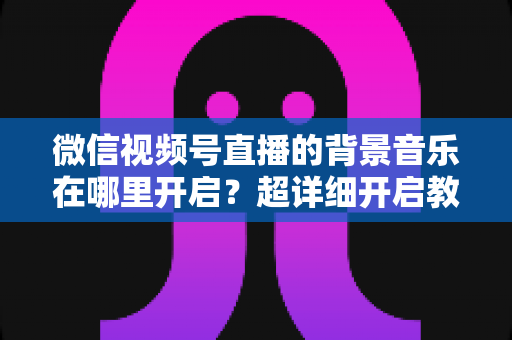 微信视频号直播的背景音乐在哪里开启？超详细开启教程与实用技巧全解析