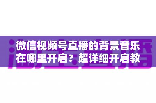 微信视频号直播的背景音乐在哪里开启？超详细开启教程与实用技巧全解析