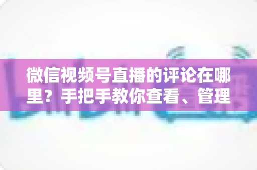 微信视频号直播的评论在哪里?手把手教你查看、管理与互动评论的完整指南 微信视频号直播的评论在哪里?手把手教你查看、管理与互动评论的完整指南