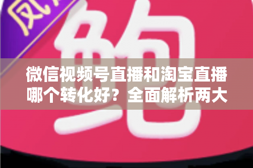 微信视频号直播和淘宝直播哪个转化好?全面解析两大平台转化率差异与选品运营策略 微信视频号直播和淘宝直播哪个转化好?全面解析两大平台转化率差异与选品运营策略