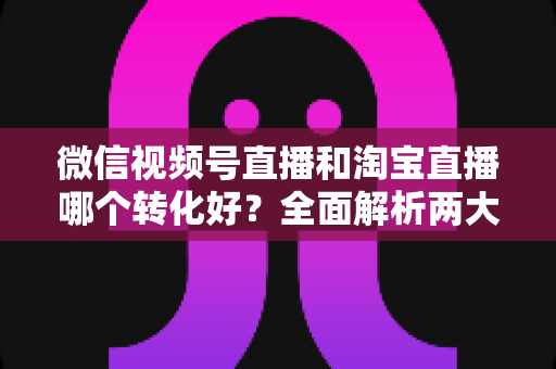 微信视频号直播和淘宝直播哪个转化好?全面解析两大平台转化率差异与选品运营策略 微信视频号直播和淘宝直播哪个转化好?全面解析两大平台转化率差异与选品运营策略