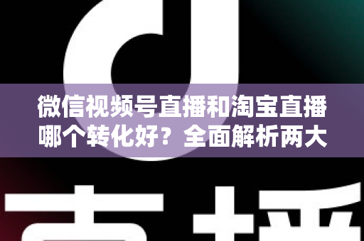 微信视频号直播和淘宝直播哪个转化好？全面解析两大平台转化率差异与选品运营策略