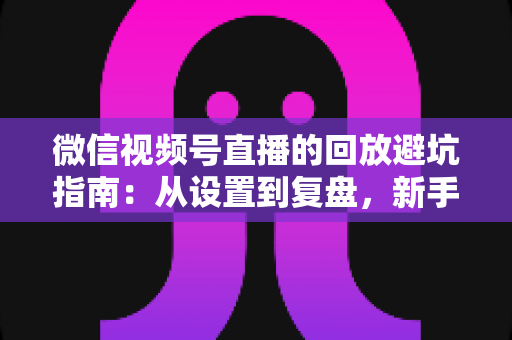 微信视频号直播的回放避坑指南:从设置到复盘,新手主播必修的实战攻略 微信视频号直播的回放避坑指南:从设置到复盘,新手主播必修的实战攻略