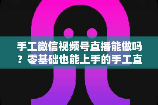 手工微信视频号直播能做吗？零基础也能上手的手工直播变现全攻略