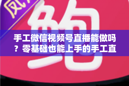 手工微信视频号直播能做吗？零基础也能上手的手工直播变现全攻略