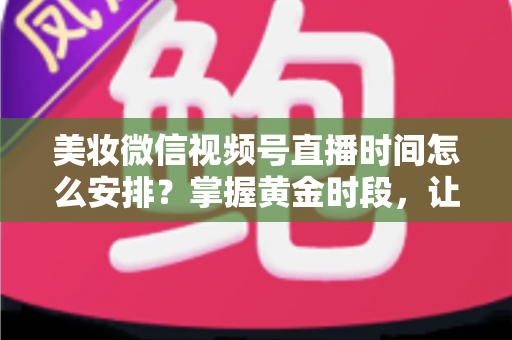 美妆微信视频号直播时间怎么安排?掌握黄金时段,让你的直播间流量翻倍 美妆微信视频号直播时间怎么安排?掌握黄金时段,让你的直播间流量翻倍