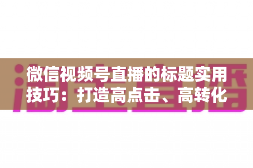 微信视频号直播的标题实用技巧:打造高点击、高转化直播标题的完全指南 微信视频号直播的标题实用技巧:打造高点击、高转化直播标题的完全指南
