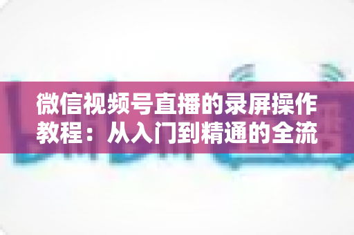 微信视频号直播的录屏操作教程:从入门到精通的全流程录制指南 微信视频号直播的录屏操作教程:从入门到精通的全流程录制指南