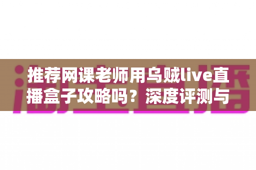 推荐网课老师用乌贼live直播盒子攻略吗?深度评测与实操指南全解析 推荐网课老师用乌贼live直播盒子攻略吗?深度评测与实操指南全解析