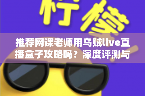 推荐网课老师用乌贼live直播盒子攻略吗？深度评测与实操指南全解析