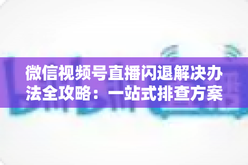 微信视频号直播闪退解决办法全攻略:一站式排查方案助你告别直播中断烦恼 微信视频号直播闪退解决办法全攻略:一站式排查方案助你告别直播中断烦恼