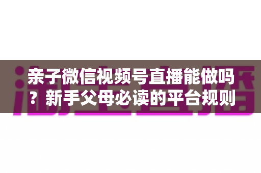 亲子微信视频号直播能做吗?新手父母必读的平台规则、选题方向与变现全攻略 亲子微信视频号直播能做吗?新手父母必读的平台规则、选题方向与变现全攻略